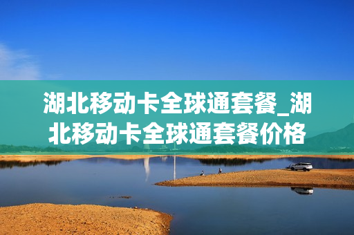 湖北移动卡全球通套餐_湖北移动卡全球通套餐价格