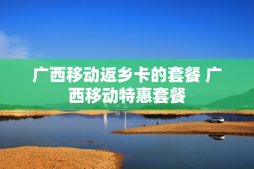 广西移动返乡卡的套餐 广西移动特惠套餐
