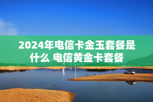 2024年电信卡金玉套餐是什么 电信黄金卡套餐