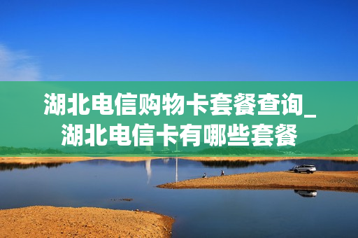 湖北电信购物卡套餐查询_湖北电信卡有哪些套餐