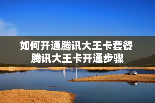 如何开通腾讯大王卡套餐 腾讯大王卡开通步骤