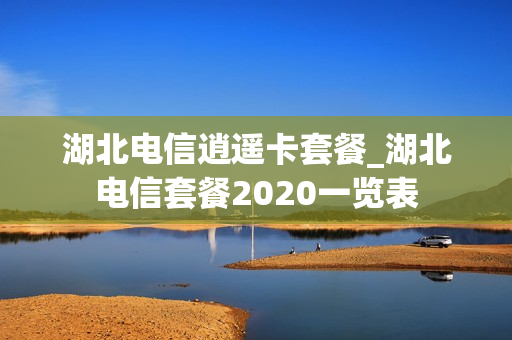湖北电信逍遥卡套餐_湖北电信套餐2020一览表