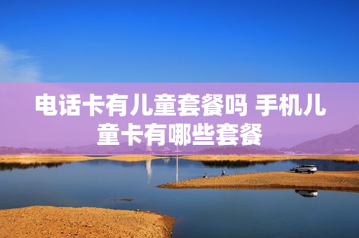 电话卡有儿童套餐吗 手机儿童卡有哪些套餐
