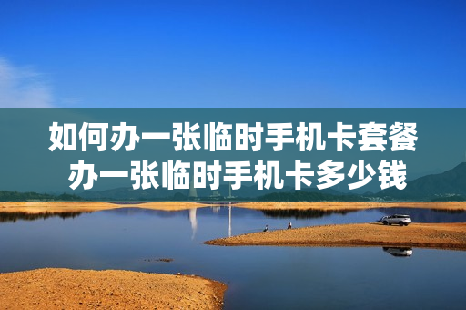 如何办一张临时手机卡套餐 办一张临时手机卡多少钱