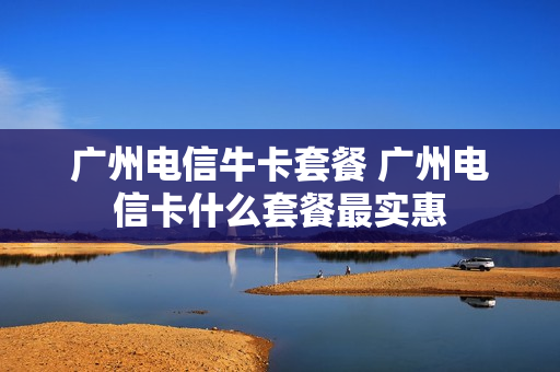 广州电信牛卡套餐 广州电信卡什么套餐最实惠