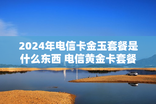 2024年电信卡金玉套餐是什么东西 电信黄金卡套餐