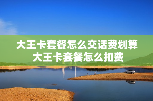 大王卡套餐怎么交话费划算 大王卡套餐怎么扣费