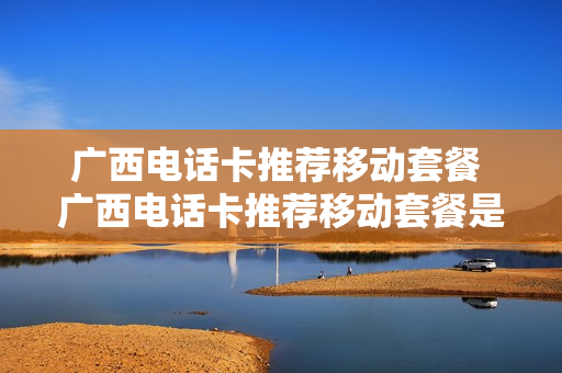 广西电话卡推荐移动套餐 广西电话卡推荐移动套餐是真的吗