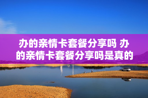 办的亲情卡套餐分享吗 办的亲情卡套餐分享吗是真的吗
