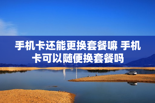 手机卡还能更换套餐嘛 手机卡可以随便换套餐吗
