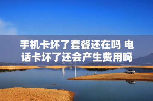 手机卡坏了套餐还在吗 电话卡坏了还会产生费用吗