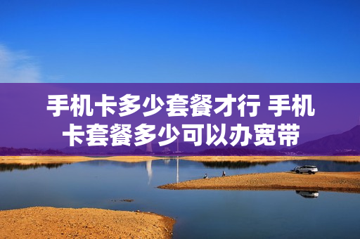 手机卡多少套餐才行 手机卡套餐多少可以办宽带