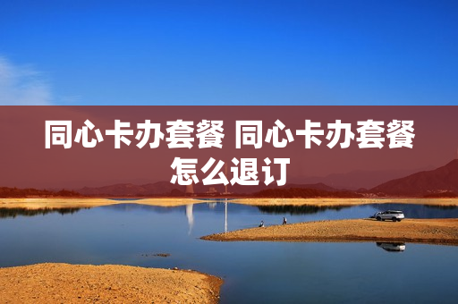 同心卡办套餐 同心卡办套餐怎么退订