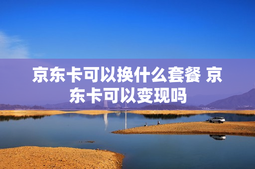 京东卡可以换什么套餐 京东卡可以变现吗