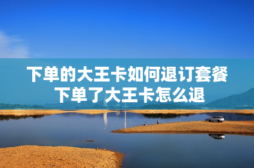 下单的大王卡如何退订套餐 下单了大王卡怎么退
