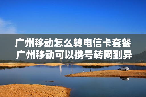 广州移动怎么转电信卡套餐 广州移动可以携号转网到异地电信吗