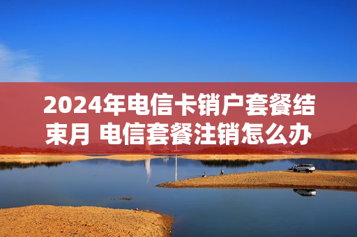 2024年电信卡销户套餐结束月 电信套餐注销怎么办