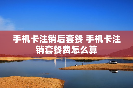 手机卡注销后套餐 手机卡注销套餐费怎么算