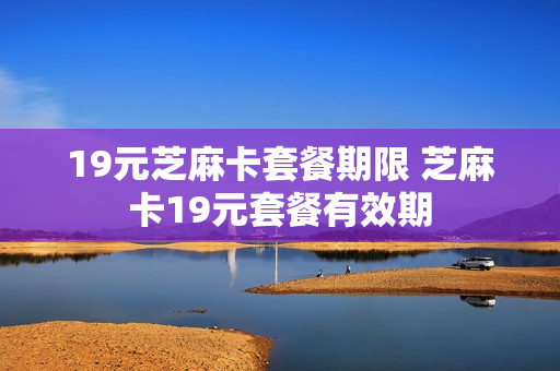 19元芝麻卡套餐期限 芝麻卡19元套餐有效期