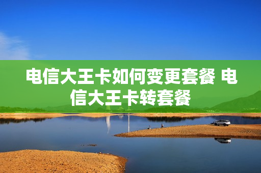 电信大王卡如何变更套餐 电信大王卡转套餐