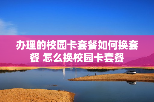 办理的校园卡套餐如何换套餐 怎么换校园卡套餐
