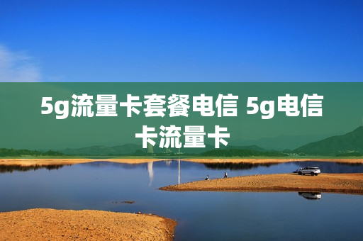 5g流量卡套餐电信 5g电信卡流量卡