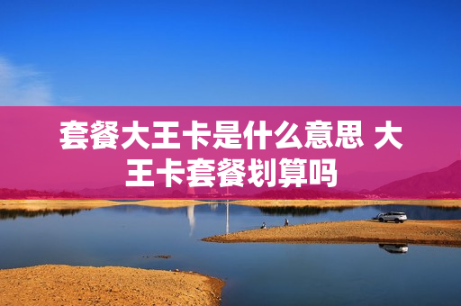 套餐大王卡是什么意思 大王卡套餐划算吗