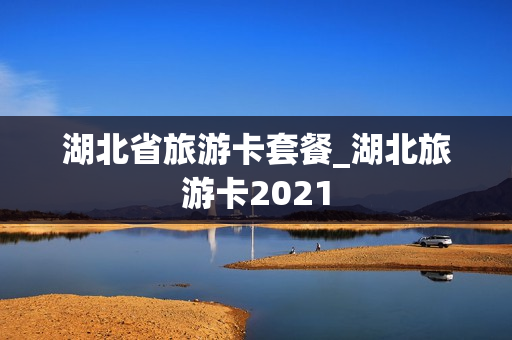 湖北省旅游卡套餐_湖北旅游卡2021