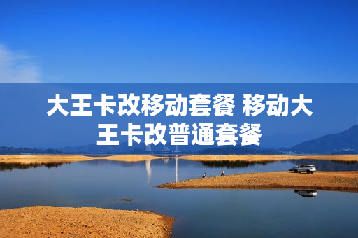 大王卡改移动套餐 移动大王卡改普通套餐