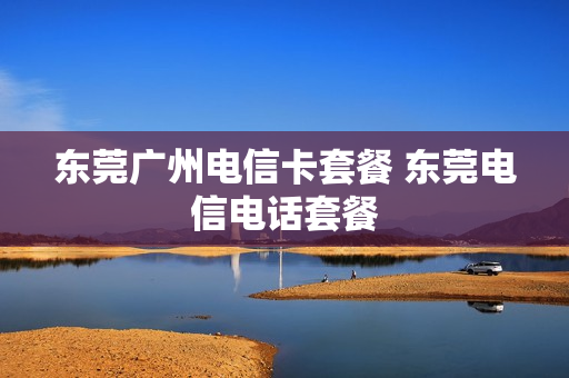 东莞广州电信卡套餐 东莞电信电话套餐