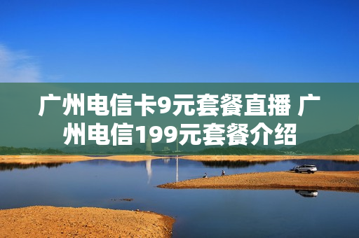 广州电信卡9元套餐直播 广州电信199元套餐介绍