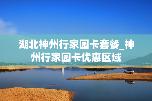 湖北神州行家园卡套餐_神州行家园卡优惠区域