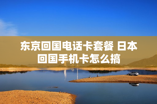 东京回国电话卡套餐 日本回国手机卡怎么搞