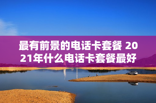 最有前景的电话卡套餐 2021年什么电话卡套餐最好