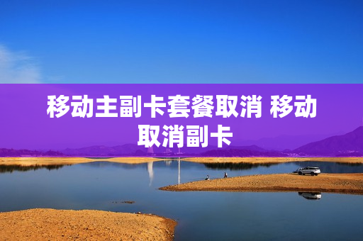 移动主副卡套餐取消 移动 取消副卡