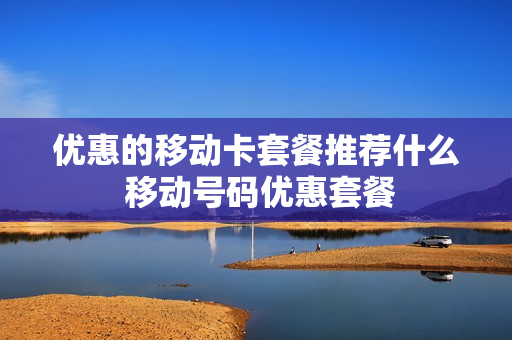 优惠的移动卡套餐推荐什么 移动号码优惠套餐