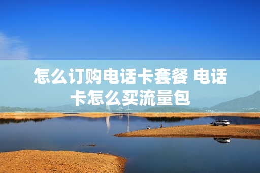 怎么订购电话卡套餐 电话卡怎么买流量包