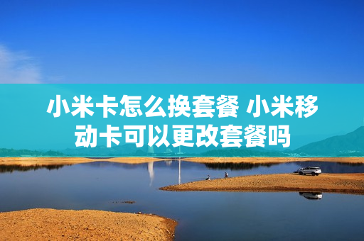 小米卡怎么换套餐 小米移动卡可以更改套餐吗