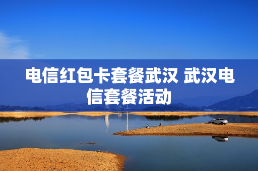 电信红包卡套餐武汉 武汉电信套餐活动