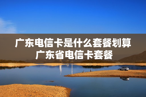 广东电信卡是什么套餐划算 广东省电信卡套餐