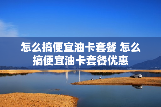 怎么搞便宜油卡套餐 怎么搞便宜油卡套餐优惠