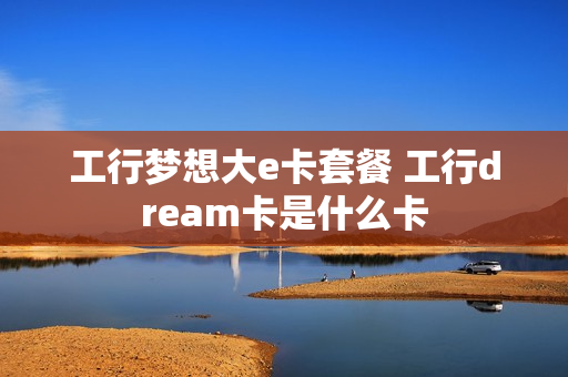 工行梦想大e卡套餐 工行dream卡是什么卡