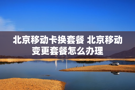 北京移动卡换套餐 北京移动变更套餐怎么办理