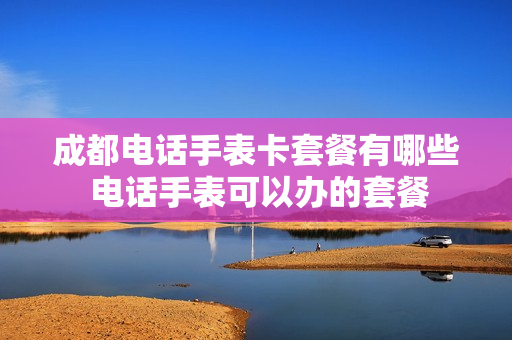 成都电话手表卡套餐有哪些 电话手表可以办的套餐