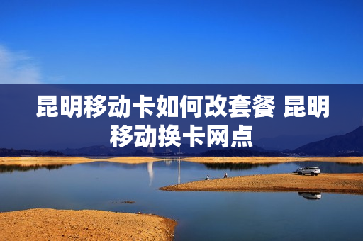 昆明移动卡如何改套餐 昆明移动换卡网点