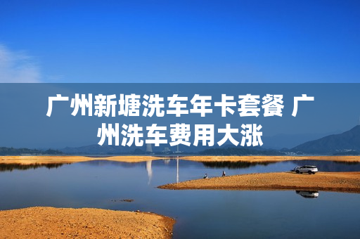 广州新塘洗车年卡套餐 广州洗车费用大涨
