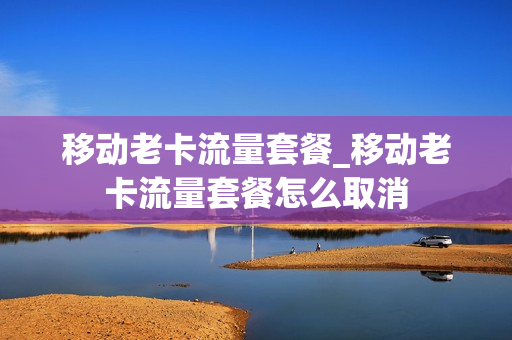 移动老卡流量套餐_移动老卡流量套餐怎么取消