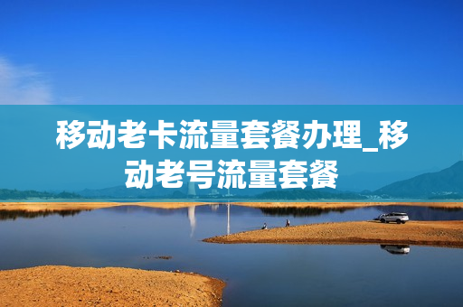 移动老卡流量套餐办理_移动老号流量套餐