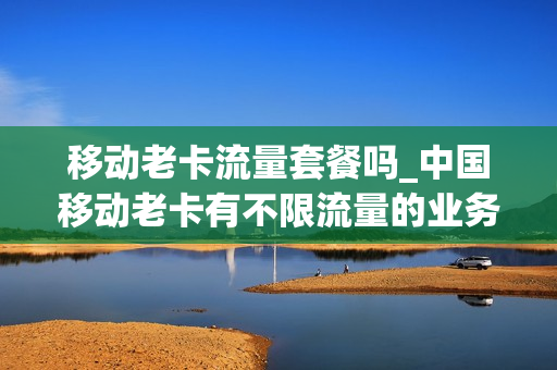 移动老卡流量套餐吗_中国移动老卡有不限流量的业务吗