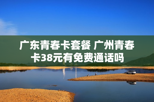 广东青春卡套餐 广州青春卡38元有免费通话吗